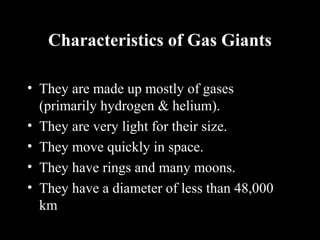 Characteristics of Gas Giants
• They are made up mostly of gases
(primarily hydrogen & helium).
• They are very light for their size.
• They move quickly in space.
• They have rings and many moons.
• They have a diameter of less than 48,000
km
 