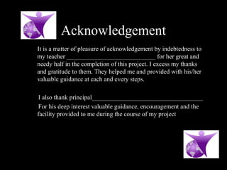 Acknowledgement
It is a matter of pleasure of acknowledgement by indebtedness to
my teacher ____________________________ for her great and
needy half in the completion of this project. I excess my thanks
and gratitude to them. They helped me and provided with his/her
valuable guidance at each and every steps.
I also thank principal___________________________________
For his deep interest valuable guidance, encouragement and the
facility provided to me during the course of my project
 