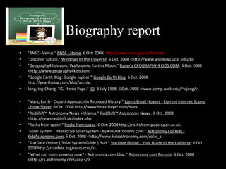 Biography report
• "BNSC - Venus." BNSC - Home. 6 Oct. 2008 http://www.bnsc.gov.uk/lzconte.
• "Discover Saturn." Windows to the Universe. 6 Oct. 2008 <http://www.windows.ucar.edu/to
• "Geography4Kids.com: Wallpapers: Earth's Moon." Rader's GEOGRAPHY 4 KIDS.COM. 6 Oct. 2008
<http://www.geography4kids.com
• "Google Earth Blog: Google Jupiter." Google Earth Blog. 6 Oct. 2008
http://gearthblog.com/blog/archiv.
• Jong, Ing-Chang. "ICJ Home Page." ICJ. 8 July 1998. 6 Oct. 2008 <www.comp.uark.edu/~icjong/>.
• "Mars, Earth - Closest Approach in Recorded History." Latest Email Hoaxes - Current Internet Scams
- Hoax-Slayer. 6 Oct. 2008 http://www.hoax-slayer.com/mars
• "RedShift™ Astronomy News » Uranus." RedShift™ Astronomy News . 6 Oct. 2008
<http://news.redshift.de/index.php
• "Rocks from space." Rocks from space. 6 Oct. 2008 http://rocksfromspace.open.ac.uk.
• "Solar System - Interactive Solar System - By KidsAstronomy.com." Astronomy For Kids -
KidsAstronomy.com. 6 Oct. 2008 <http://www.kidsastronomy.com/solar_s
• "StarDate Online | Solar System Guide | Sun." StarDate Online - Your Guide to the Universe. 6 Oct.
2008 http://stardate.org/resources/ss.
• " What can mom serve us now? - Astronomy.com blog." Astronomy.com Forums. 6 Oct. 2008
<http://cs.astronomy.com/asycs/b
 