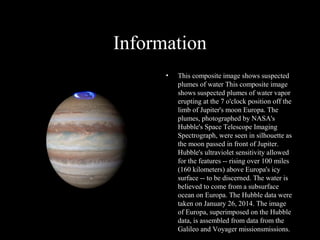 Information
• This composite image shows suspected
plumes of water This composite image
shows suspected plumes of water vapor
erupting at the 7 o'clock position off the
limb of Jupiter's moon Europa. The
plumes, photographed by NASA's
Hubble's Space Telescope Imaging
Spectrograph, were seen in silhouette as
the moon passed in front of Jupiter.
Hubble's ultraviolet sensitivity allowed
for the features -- rising over 100 miles
(160 kilometers) above Europa's icy
surface -- to be discerned. The water is
believed to come from a subsurface
ocean on Europa. The Hubble data were
taken on January 26, 2014. The image
of Europa, superimposed on the Hubble
data, is assembled from data from the
Galileo and Voyager missionsmissions.
 