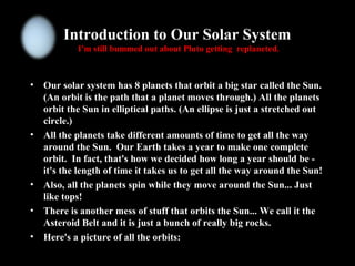 Introduction to Our Solar System
I'm still bummed out about Pluto getting replaneted.
• Our solar system has 8 planets that orbit a big star called the Sun.
(An orbit is the path that a planet moves through.) All the planets
orbit the Sun in elliptical paths. (An ellipse is just a stretched out
circle.)
• All the planets take different amounts of time to get all the way
around the Sun. Our Earth takes a year to make one complete
orbit. In fact, that's how we decided how long a year should be -
it's the length of time it takes us to get all the way around the Sun!
• Also, all the planets spin while they move around the Sun... Just
like tops!
• There is another mess of stuff that orbits the Sun... We call it the
Asteroid Belt and it is just a bunch of really big rocks.
• Here's a picture of all the orbits:
 