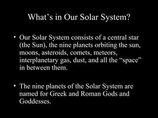 What’s in Our Solar System?
• Our Solar System consists of a central star
(the Sun), the nine planets orbiting the sun,
moons, asteroids, comets, meteors,
interplanetary gas, dust, and all the “space”
in between them.
• The nine planets of the Solar System are
named for Greek and Roman Gods and
Goddesses.
 