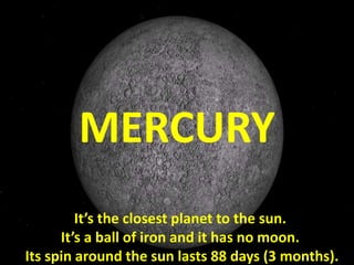 It’s the closest planet to the sun.
It’s a ball of iron and it has no moon.
Its spin around the sun lasts 88 days (3 months).
MERCURY
 