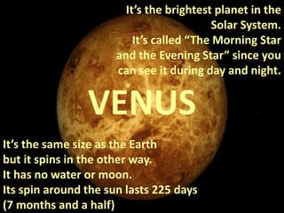 It’s the same size as the Earth
but it spins in the other way.
It has no water or moon.
Its spin around the sun lasts 225 days
(7 months and a half)
VENUS
It’s the brightest planet in the
Solar System.
It’s called “The Morning Star
and the Evening Star” since you
can see it during day and night.
 