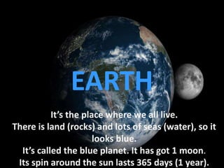 It’s the place where we all live.
There is land (rocks) and lots of seas (water), so it
looks blue.
It’s called the blue planet. It has got 1 moon.
Its spin around the sun lasts 365 days (1 year).
EARTH
 