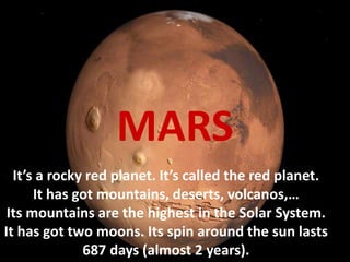 It’s a rocky red planet. It’s called the red planet.
It has got mountains, deserts, volcanos,…
Its mountains are the highest in the Solar System.
It has got two moons. Its spin around the sun lasts
687 days (almost 2 years).
MARS
 
