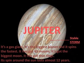It’s a gas giant. It’s the biggest planet and it spins
the fastest. It has got 63 moons. It’s got the
biggest moon. It has got thin rings.
Its spin around the sun lasts almost 12 years.
JUPITER Stable
STORM
 