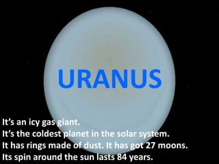 It’s an icy gas giant.
It’s the coldest planet in the solar system.
It has rings made of dust. It has got 27 moons.
Its spin around the sun lasts 84 years.
URANUS
 