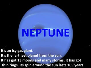 It’s an icy gas giant.
It’s the farthest planet from the sun.
It has got 13 moons and many storms. It has got
thin rings. Its spin around the sun lasts 165 years.
NEPTUNE
 