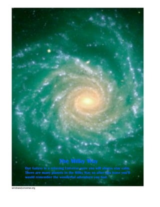 The Milky Way
           Our Galaxy is a relaxing Universe were you will always stay calm.
           There are many planets in the Milky Way so after you leave you’ll
           would remember the wonderful adventure you had.

windows2universe.org
 