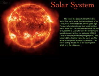 Dima
       Solar System
               The sun is the base of al the life in the
         world. The sun is a star that is the closest to us.
         The sun has formed about 5 billions years ago.
         The sun is fun place to rest ,but be careful the
         sun is super hot. The temperature inside the sun
         is 15,000,000 C. Lucky for you the temperature
         outside the sun isn’t as hot as inside 5,500 C.
         The sun is mostly made of hydrogen (72%) and
         helium (26%). Another name for sun is sol. The
         whole solar system is named for the sun. The
         sun is so big. It is 99.8% of the solar system
         which is in the milky way.
 