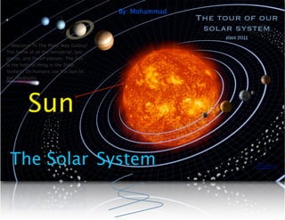 By: Mohammad
                                                      The tour of our
                                                       solar system
                                                           since 2011
   Welcome To The Milky Way Galaxy!
The home of all the terrestrial, gas
giants, and Dwarf planets. The Sun
is the hottest thing in the Solar
System. Us humans use the Sun to
get electricity.




         Sun

 The Solar System                                                       http://
                                                                        skyserver.sdss.org/
                                                                        solarsystem/
 