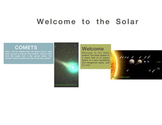 Welcome to the Solar


          COMETS                                                           Welcome
Look out for comets they can injure, hurt or even
blow up you’re ship be very careful. comets come                           Welcome to the Solar
from the kuiper belt a dan gerous place. You                               system! The solar system is
wouldn't want to waste your life, so be very careful.                      a place that is in space.
                                                                           Space is a very interesting
                                                                           and dangerous place, and
                                                                           it’s cool.




                                                                                                         apod.nasa.gov

                                                        spaceweather.com
 