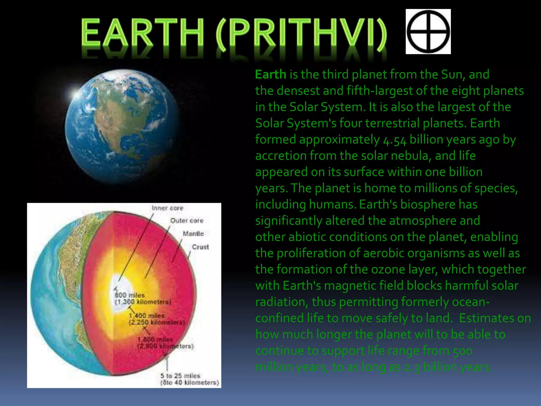 Earth is the third planet from the Sun, and
the densest and fifth-largest of the eight planets
in the Solar System. It is also the largest of the
Solar System's four terrestrial planets. Earth
formed approximately 4.54 billion years ago by
accretion from the solar nebula, and life
appeared on its surface within one billion
years.The planet is home to millions of species,
including humans.Earth's biosphere has
significantly altered the atmosphere and
other abiotic conditions on the planet, enabling
the proliferation of aerobic organisms as well as
the formation of the ozone layer, which together
with Earth's magnetic field blocks harmful solar
radiation, thus permitting formerly ocean-
confined life to move safely to land. Estimates on
how much longer the planet will to be able to
continue to support life range from 500
million years, to as long as 2.3 billion years.
 