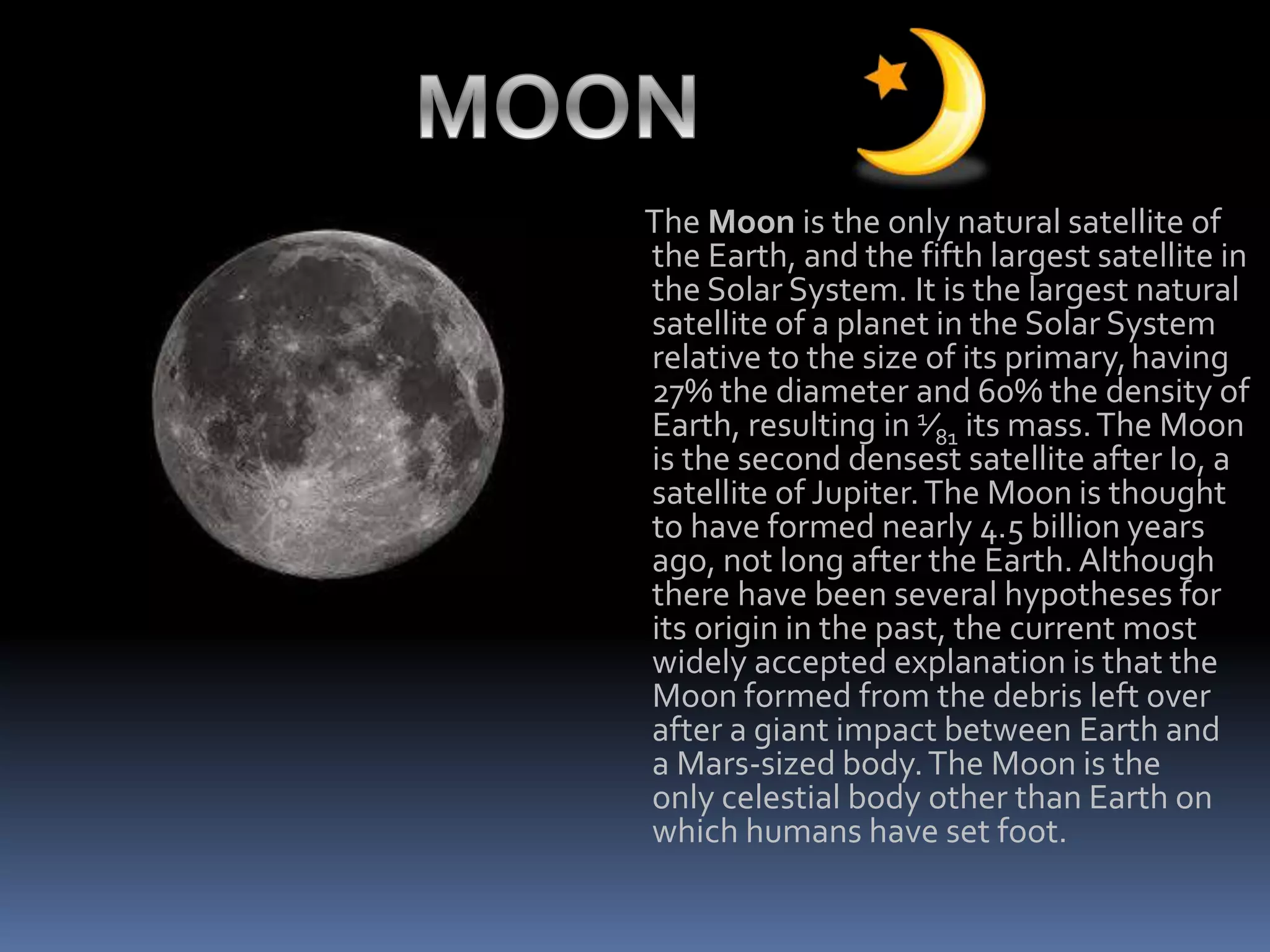 The Moon is the only natural satellite of
the Earth, and the fifth largest satellite in
the Solar System. It is the largest natural
satellite of a planet in the Solar System
relative to the size of its primary,having
27% the diameter and 60% the density of
Earth, resulting in 1⁄81 its mass.The Moon
is the second densest satellite after Io, a
satellite of Jupiter.The Moon is thought
to have formed nearly 4.5 billion years
ago, not long after the Earth. Although
there have been several hypotheses for
its origin in the past, the current most
widely accepted explanation is that the
Moon formed from the debris left over
after a giant impact between Earth and
a Mars-sized body.The Moon is the
only celestial body other than Earth on
which humans have set foot.
 