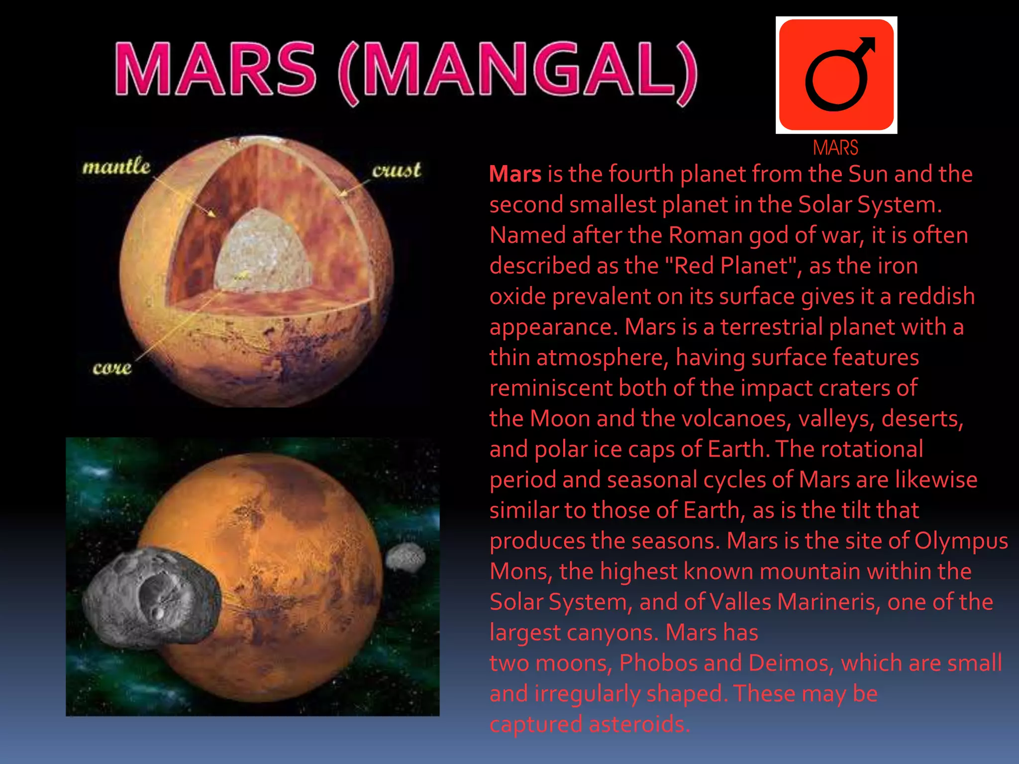 Mars is the fourth planet from the Sun and the
second smallest planet in the Solar System.
Named after the Roman god of war, it is often
described as the "Red Planet", as the iron
oxide prevalent on its surface gives it a reddish
appearance. Mars is a terrestrial planet with a
thin atmosphere, having surface features
reminiscent both of the impact craters of
the Moon and the volcanoes, valleys, deserts,
and polar ice caps of Earth.The rotational
period and seasonal cycles of Mars are likewise
similar to those of Earth, as is the tilt that
produces the seasons. Mars is the site of Olympus
Mons, the highest known mountain within the
Solar System, and ofValles Marineris, one of the
largest canyons. Mars has
two moons, Phobos and Deimos, which are small
and irregularly shaped.These may be
captured asteroids.
 