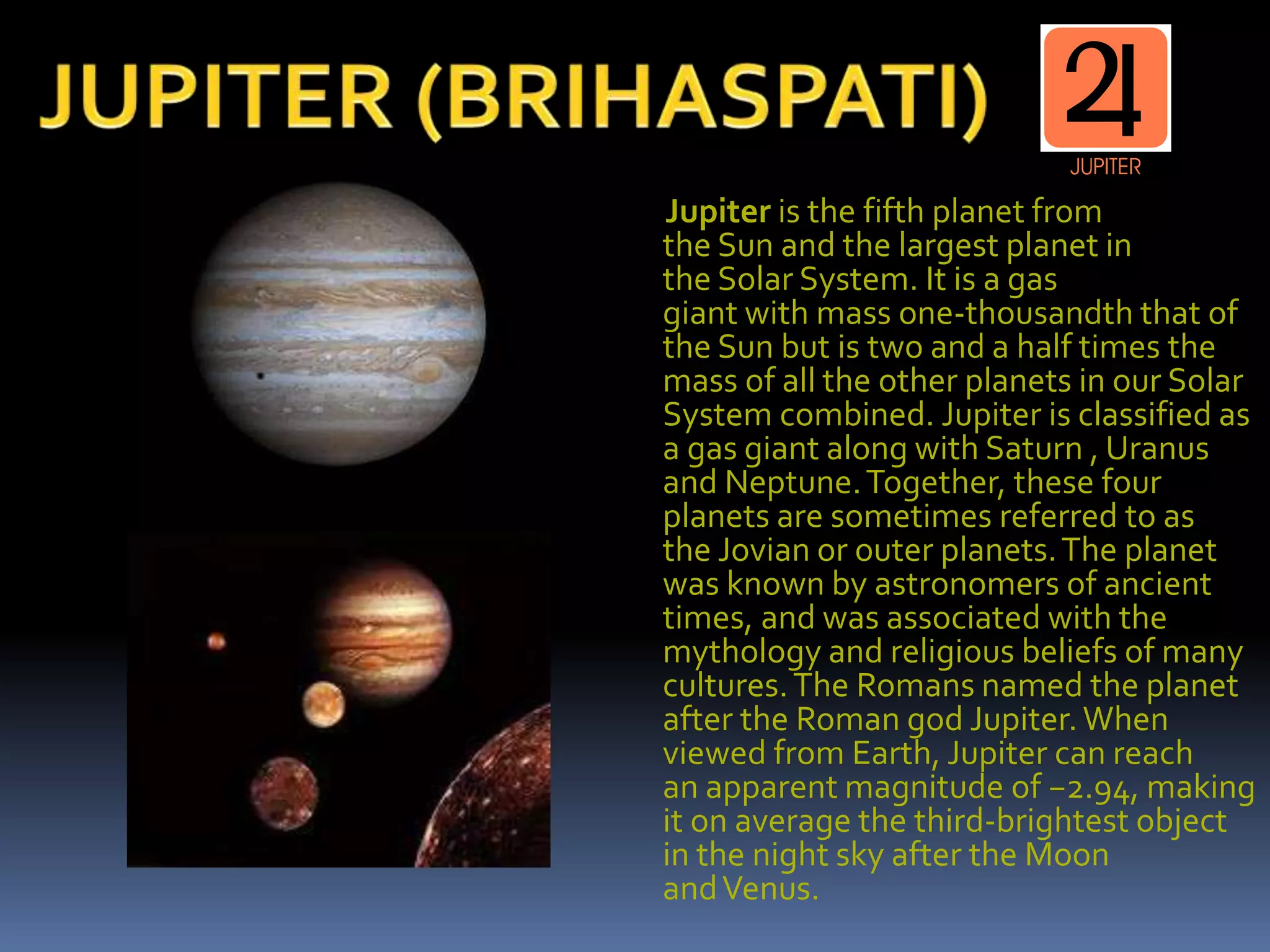 Jupiter is the fifth planet from
the Sun and the largest planet in
the Solar System. It is a gas
giant with mass one-thousandth that of
the Sun but is two and a half times the
mass of all the other planets in our Solar
System combined. Jupiter is classified as
a gas giant along with Saturn , Uranus
and Neptune.Together, these four
planets are sometimes referred to as
the Jovian or outer planets.The planet
was known by astronomers of ancient
times, and was associated with the
mythology and religious beliefs of many
cultures.The Romans named the planet
after the Roman god Jupiter.When
viewed from Earth, Jupiter can reach
an apparent magnitude of −2.94, making
it on average the third-brightest object
in the night sky after the Moon
andVenus.
 