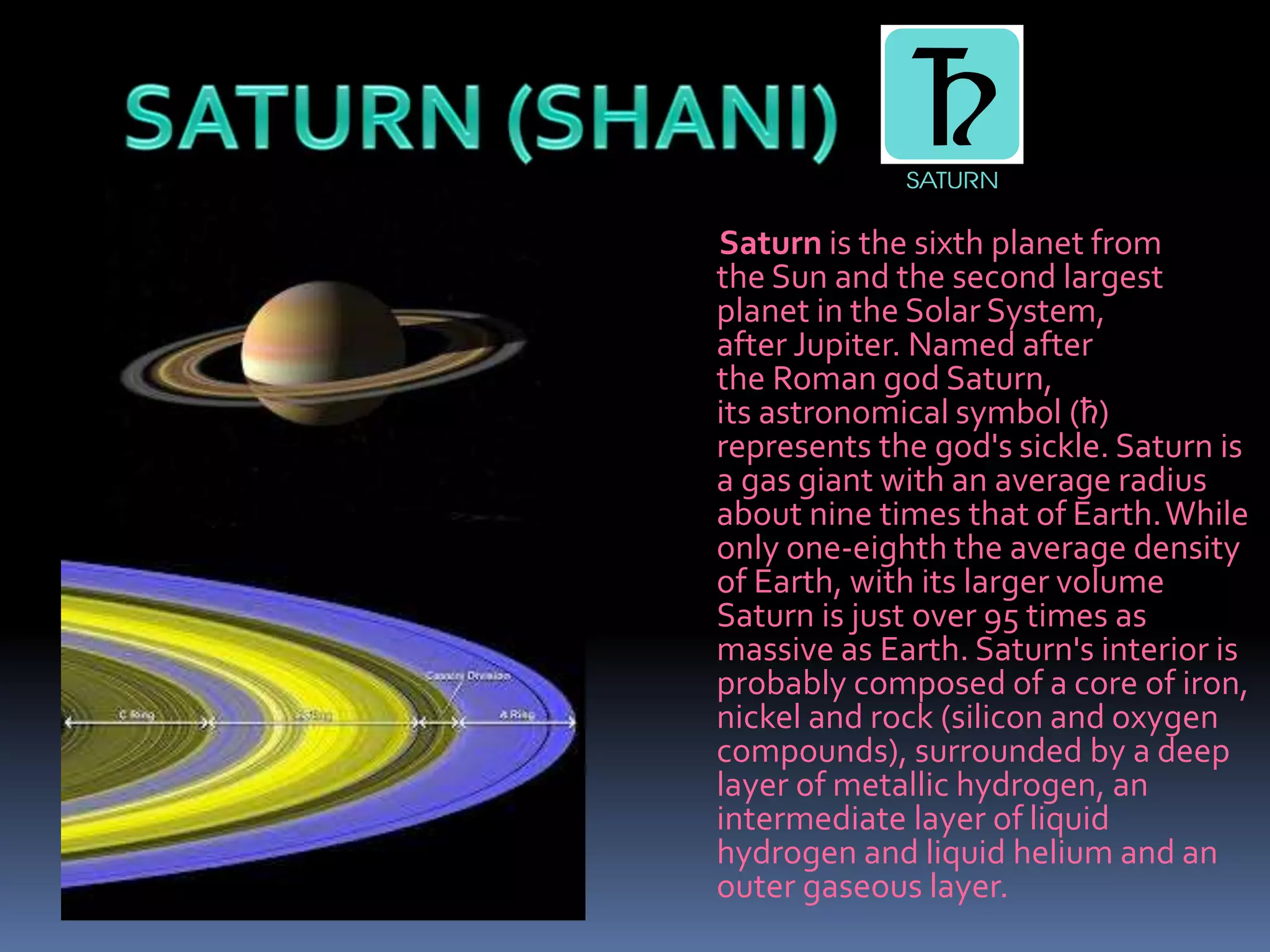 Saturn is the sixth planet from
the Sun and the second largest
planet in the Solar System,
after Jupiter. Named after
the Roman god Saturn,
its astronomical symbol (♄)
represents the god's sickle. Saturn is
a gas giant with an average radius
about nine times that of Earth.While
only one-eighth the average density
of Earth, with its larger volume
Saturn is just over 95 times as
massive as Earth. Saturn's interior is
probably composed of a core of iron,
nickel and rock (silicon and oxygen
compounds), surrounded by a deep
layer of metallic hydrogen, an
intermediate layer of liquid
hydrogen and liquid helium and an
outer gaseous layer.
 
