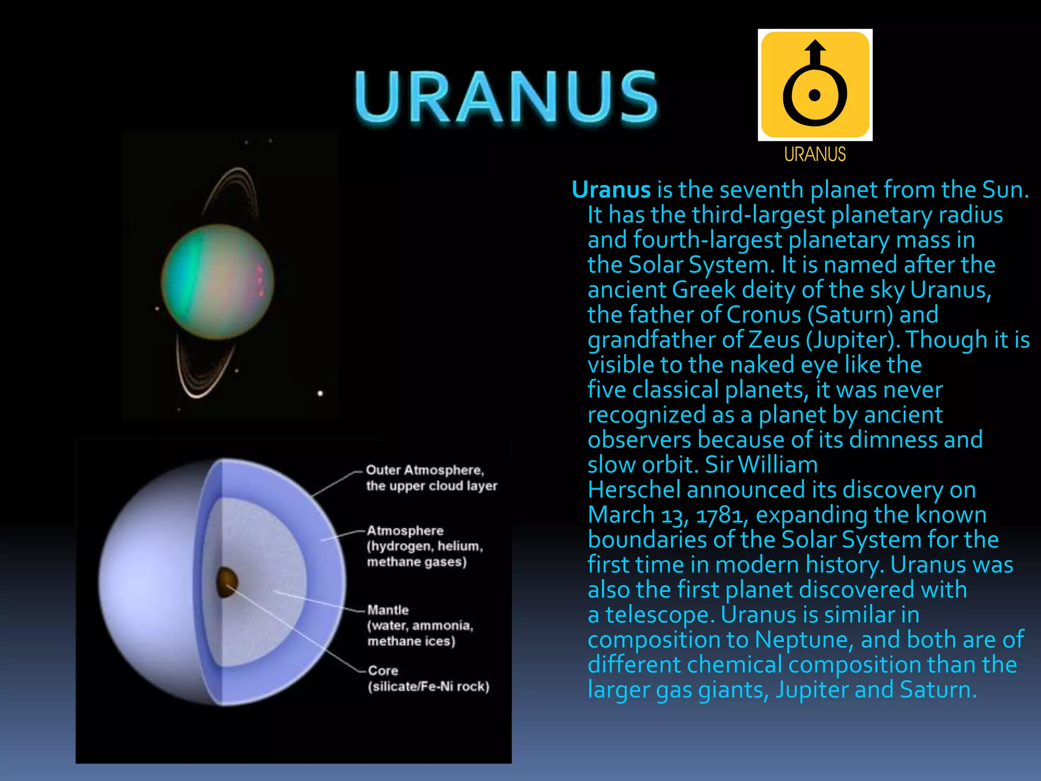 Uranus is the seventh planet from the Sun.
It has the third-largest planetary radius
and fourth-largest planetary mass in
the Solar System. It is named after the
ancient Greek deity of the sky Uranus,
the father of Cronus (Saturn) and
grandfather of Zeus (Jupiter).Though it is
visible to the naked eye like the
five classical planets, it was never
recognized as a planet by ancient
observers because of its dimness and
slow orbit. SirWilliam
Herschel announced its discovery on
March 13, 1781, expanding the known
boundaries of the Solar System for the
first time in modern history. Uranus was
also the first planet discovered with
a telescope. Uranus is similar in
composition to Neptune, and both are of
different chemical composition than the
larger gas giants, Jupiter and Saturn.
 