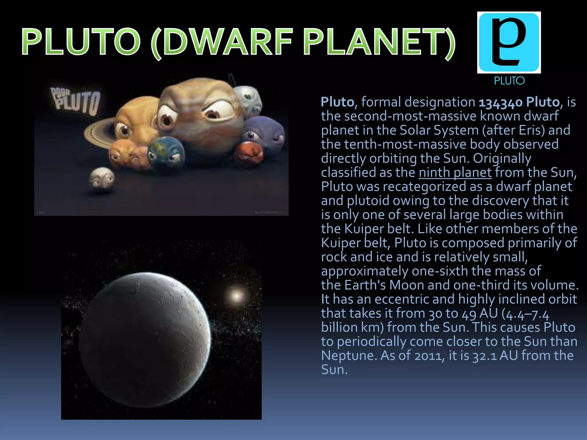 Pluto, formal designation 134340 Pluto, is
the second-most-massive known dwarf
planet in the Solar System (after Eris) and
the tenth-most-massive body observed
directly orbiting the Sun. Originally
classified as the ninth planet from the Sun,
Pluto was recategorized as a dwarf planet
and plutoid owing to the discovery that it
is only one of several large bodies within
the Kuiper belt. Like other members of the
Kuiper belt, Pluto is composed primarily of
rock and ice and is relatively small,
approximately one-sixth the mass of
the Earth's Moon and one-third its volume.
It has an eccentric and highly inclined orbit
that takes it from 30 to 49 AU (4.4–7.4
billion km) from the Sun.This causes Pluto
to periodically come closer to the Sun than
Neptune. As of 2011, it is 32.1 AU from the
Sun.
 