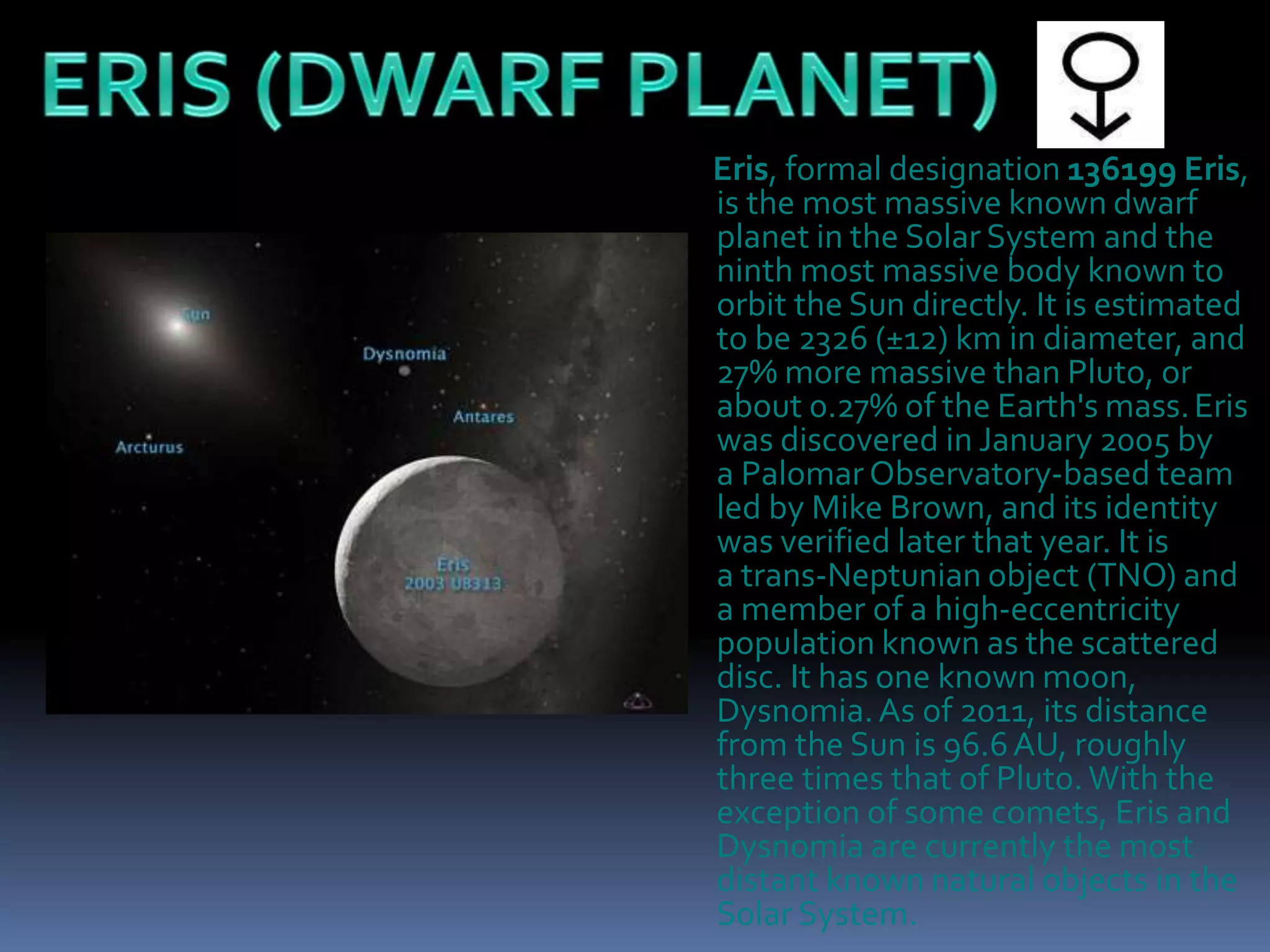 Eris, formal designation 136199 Eris,
is the most massive known dwarf
planet in the Solar System and the
ninth most massive body known to
orbit the Sun directly. It is estimated
to be 2326 (±12) km in diameter, and
27% more massive than Pluto, or
about 0.27% of the Earth's mass.Eris
was discovered in January 2005 by
a Palomar Observatory-based team
led by Mike Brown, and its identity
was verified later that year. It is
a trans-Neptunian object (TNO) and
a member of a high-eccentricity
population known as the scattered
disc. It has one known moon,
Dysnomia.As of 2011, its distance
from the Sun is 96.6AU, roughly
three times that of Pluto.With the
exception of some comets, Eris and
Dysnomia are currently the most
distant known natural objects in the
Solar System.
 