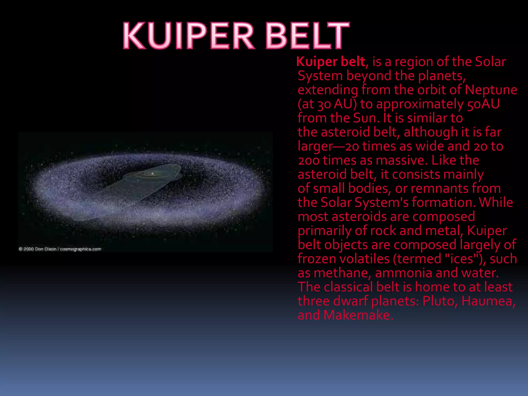 Kuiper belt, is a region of the Solar
System beyond the planets,
extending from the orbit of Neptune
(at 30 AU) to approximately 50AU
from the Sun. It is similar to
the asteroid belt, although it is far
larger—20 times as wide and 20 to
200 times as massive. Like the
asteroid belt, it consists mainly
of small bodies, or remnants from
the Solar System's formation.While
most asteroids are composed
primarily of rock and metal, Kuiper
belt objects are composed largely of
frozen volatiles (termed "ices"), such
as methane, ammonia and water.
The classical belt is home to at least
three dwarf planets: Pluto, Haumea,
and Makemake.
 