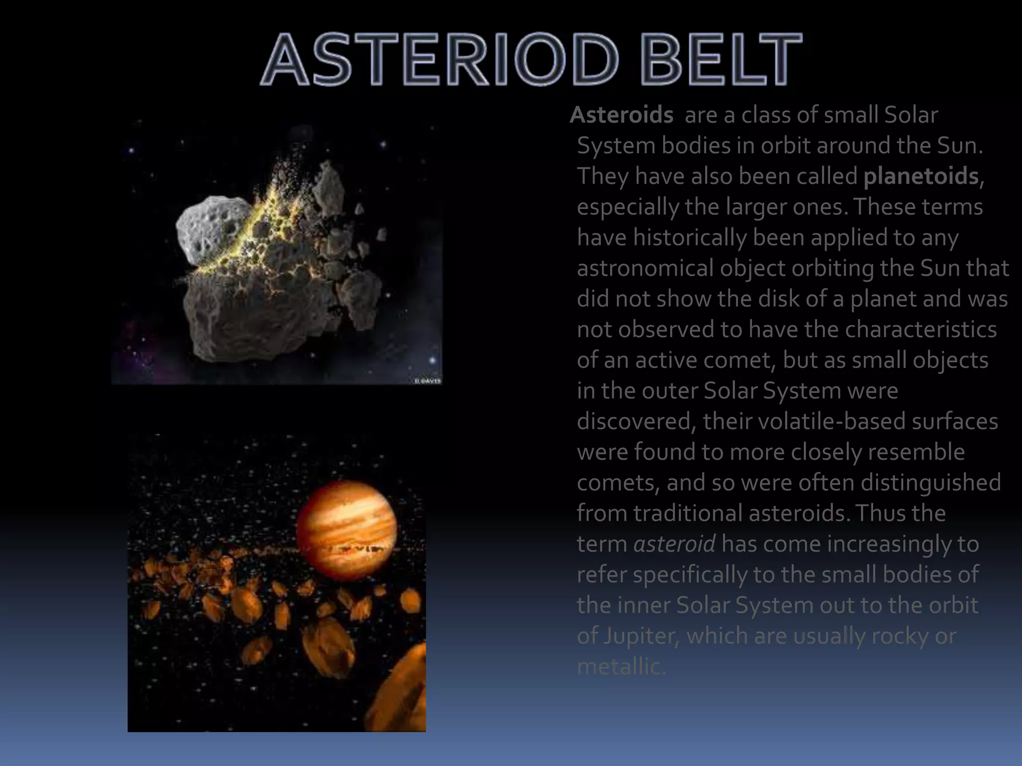 Asteroids are a class of small Solar
System bodies in orbit around the Sun.
They have also been called planetoids,
especially the larger ones.These terms
have historically been applied to any
astronomical object orbiting the Sun that
did not show the disk of a planet and was
not observed to have the characteristics
of an active comet, but as small objects
in the outer Solar System were
discovered, their volatile-based surfaces
were found to more closely resemble
comets, and so were often distinguished
from traditional asteroids.Thus the
term asteroid has come increasingly to
refer specifically to the small bodies of
the inner Solar System out to the orbit
of Jupiter, which are usually rocky or
metallic.
 
