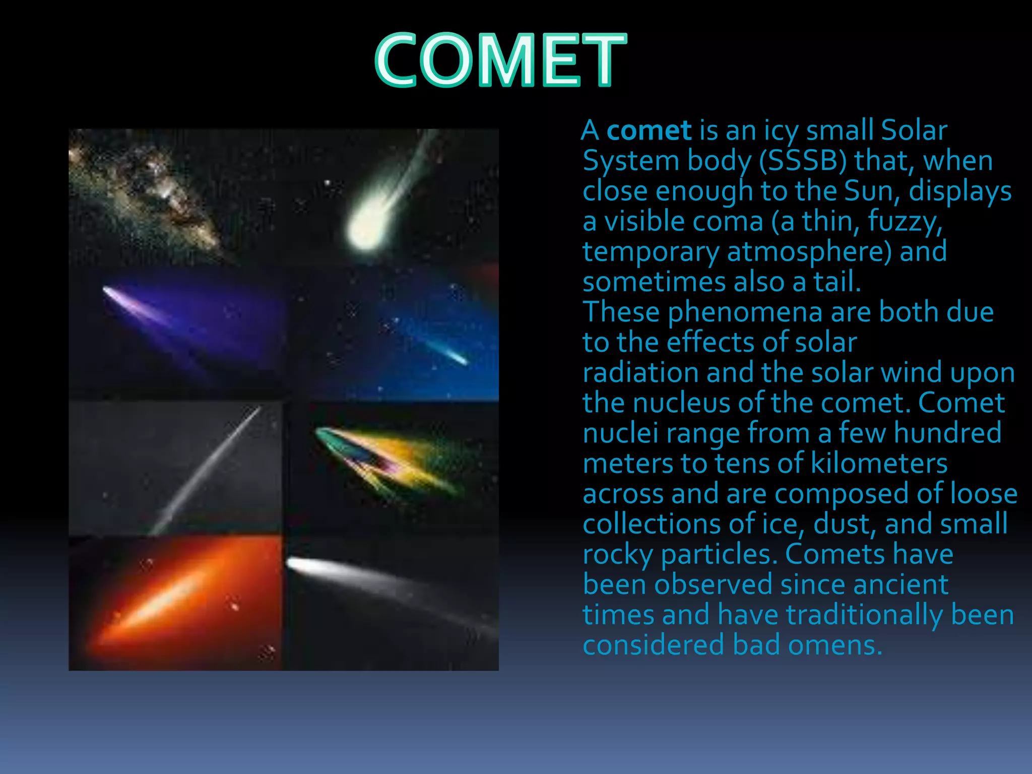 A comet is an icy small Solar
System body (SSSB) that, when
close enough to the Sun, displays
a visible coma (a thin, fuzzy,
temporary atmosphere) and
sometimes also a tail.
These phenomena are both due
to the effects of solar
radiation and the solar wind upon
the nucleus of the comet. Comet
nuclei range from a few hundred
meters to tens of kilometers
across and are composed of loose
collections of ice, dust, and small
rocky particles. Comets have
been observed since ancient
times and have traditionally been
considered bad omens.
 