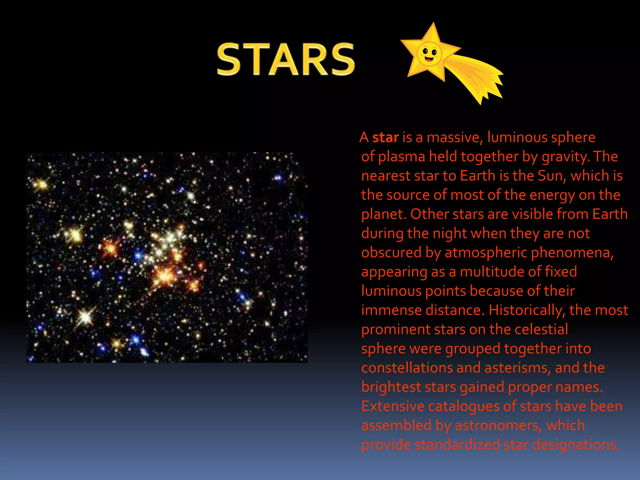 A star is a massive, luminous sphere
of plasma held together by gravity.The
nearest star to Earth is the Sun, which is
the source of most of the energy on the
planet. Other stars are visible from Earth
during the night when they are not
obscured by atmospheric phenomena,
appearing as a multitude of fixed
luminous points because of their
immense distance. Historically, the most
prominent stars on the celestial
sphere were grouped together into
constellations and asterisms, and the
brightest stars gained proper names.
Extensive catalogues of stars have been
assembled by astronomers, which
provide standardized star designations.
 