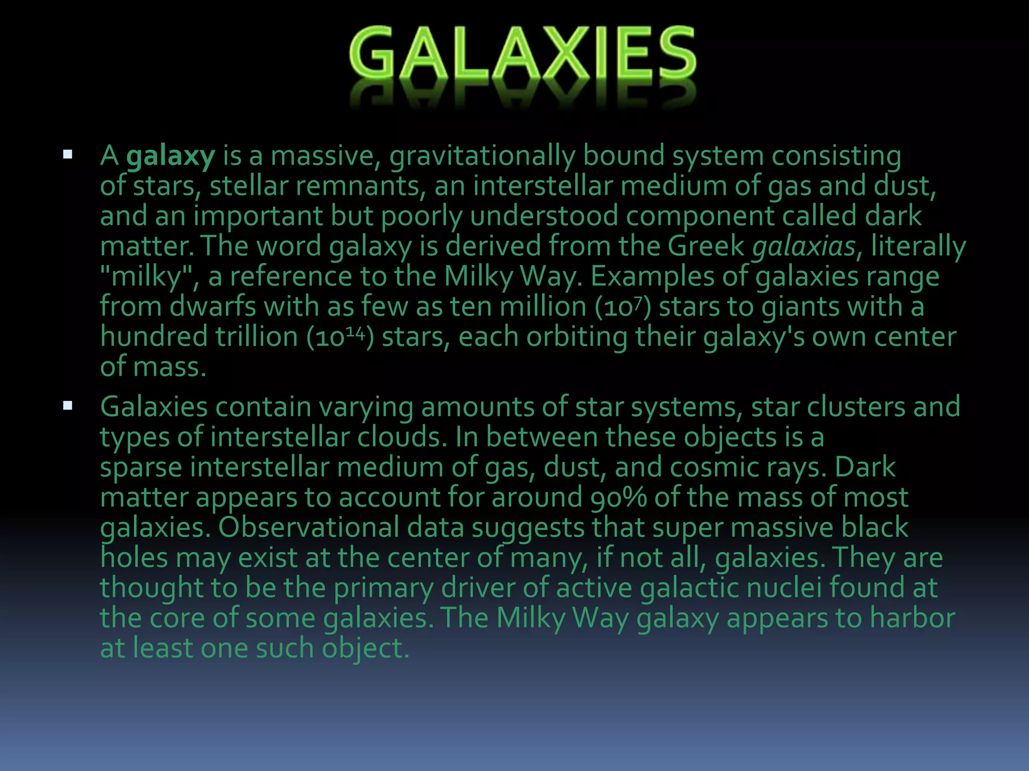  A galaxy is a massive, gravitationally bound system consisting
of stars, stellar remnants, an interstellar medium of gas and dust,
and an important but poorly understood component called dark
matter.The word galaxy is derived from the Greek galaxias, literally
"milky", a reference to the Milky Way. Examples of galaxies range
from dwarfs with as few as ten million (107) stars to giants with a
hundred trillion (1014) stars, each orbiting their galaxy's own center
of mass.
 Galaxies contain varying amounts of star systems, star clusters and
types of interstellar clouds. In between these objects is a
sparse interstellar medium of gas, dust, and cosmic rays. Dark
matter appears to account for around 90% of the mass of most
galaxies. Observational data suggests that super massive black
holes may exist at the center of many, if not all, galaxies.They are
thought to be the primary driver of active galactic nuclei found at
the core of some galaxies.The Milky Way galaxy appears to harbor
at least one such object.
 