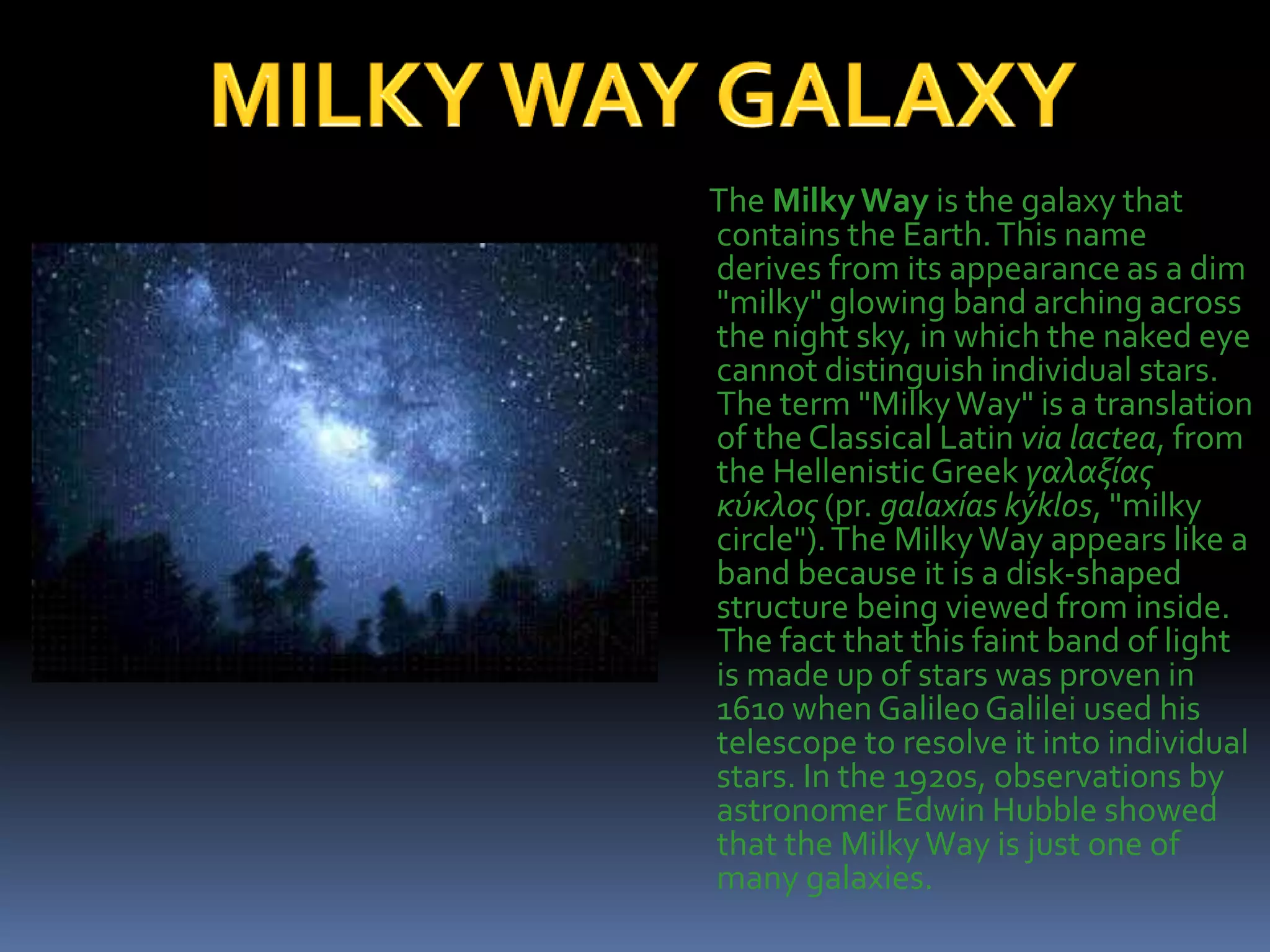 The MilkyWay is the galaxy that
contains the Earth.This name
derives from its appearance as a dim
"milky" glowing band arching across
the night sky, in which the naked eye
cannot distinguish individual stars.
The term "MilkyWay" is a translation
of the Classical Latin via lactea, from
the HellenisticGreek γαλαξίας
κύκλος (pr. galaxías kýklos, "milky
circle").The MilkyWay appears like a
band because it is a disk-shaped
structure being viewed from inside.
The fact that this faint band of light
is made up of stars was proven in
1610 when GalileoGalilei used his
telescope to resolve it into individual
stars. In the 1920s, observations by
astronomer Edwin Hubble showed
that the MilkyWay is just one of
many galaxies.
 
