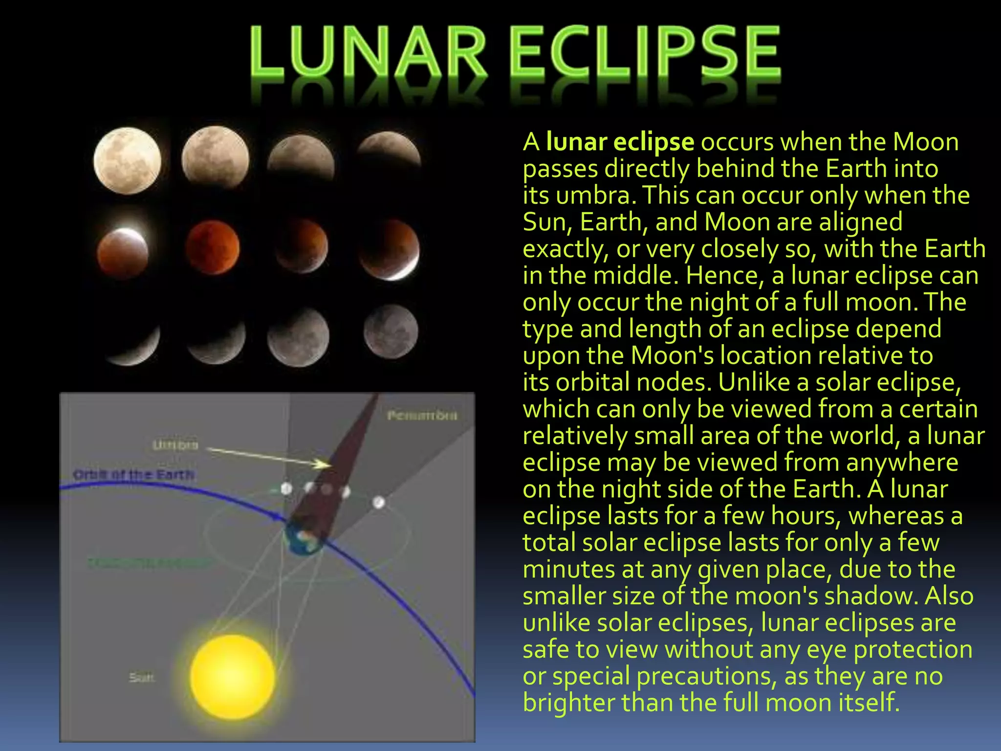 A lunar eclipse occurs when the Moon
passes directly behind the Earth into
its umbra.This can occur only when the
Sun, Earth, and Moon are aligned
exactly, or very closely so, with the Earth
in the middle. Hence, a lunar eclipse can
only occur the night of a full moon.The
type and length of an eclipse depend
upon the Moon's location relative to
its orbital nodes. Unlike a solar eclipse,
which can only be viewed from a certain
relatively small area of the world, a lunar
eclipse may be viewed from anywhere
on the night side of the Earth. A lunar
eclipse lasts for a few hours, whereas a
total solar eclipse lasts for only a few
minutes at any given place, due to the
smaller size of the moon's shadow.Also
unlike solar eclipses, lunar eclipses are
safe to view without any eye protection
or special precautions, as they are no
brighter than the full moon itself.
 