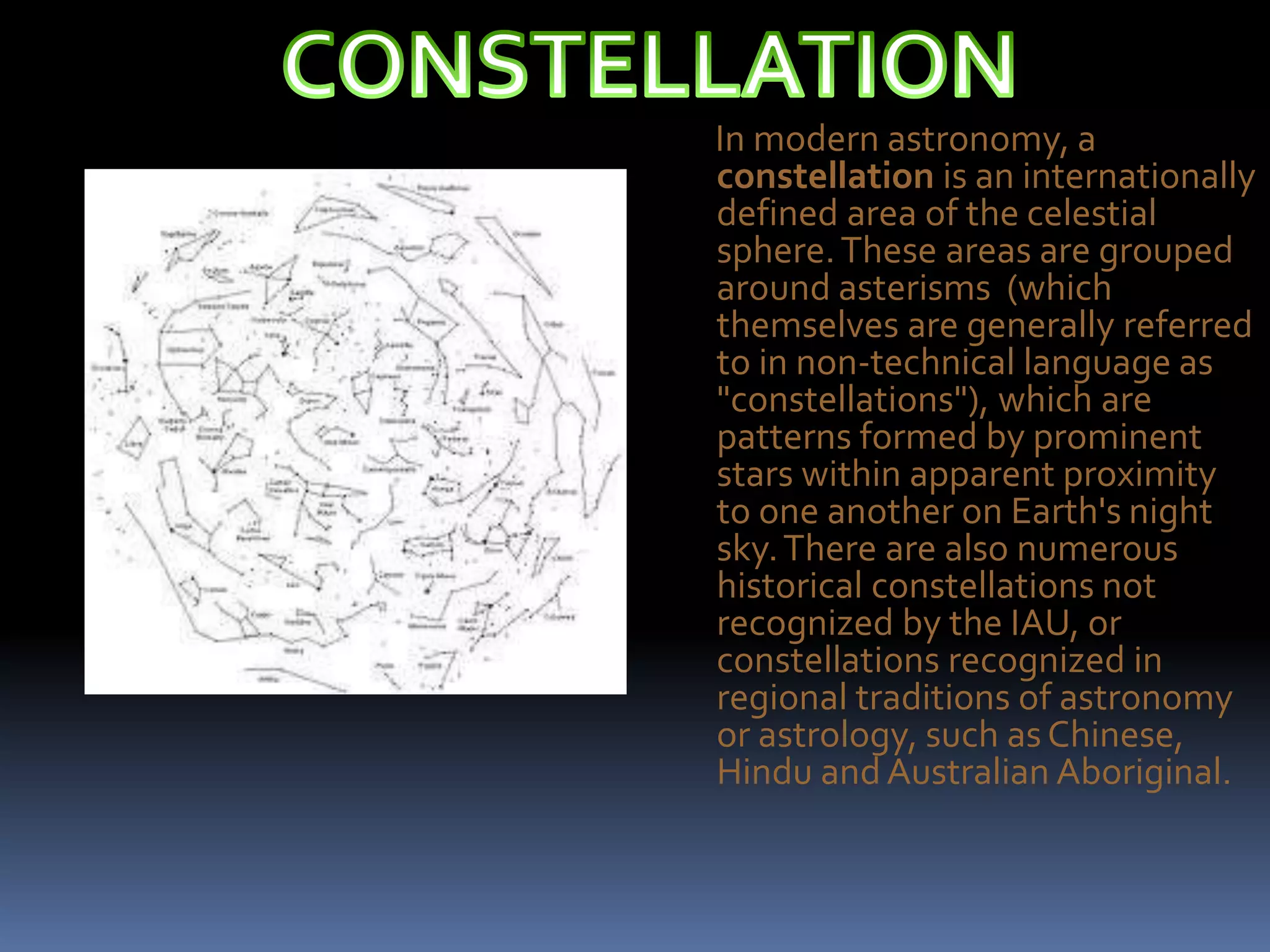 In modern astronomy, a
constellation is an internationally
defined area of the celestial
sphere.These areas are grouped
around asterisms (which
themselves are generally referred
to in non-technical language as
"constellations"), which are
patterns formed by prominent
stars within apparent proximity
to one another on Earth's night
sky.There are also numerous
historical constellations not
recognized by the IAU, or
constellations recognized in
regional traditions of astronomy
or astrology, such asChinese,
Hindu andAustralian Aboriginal.
 