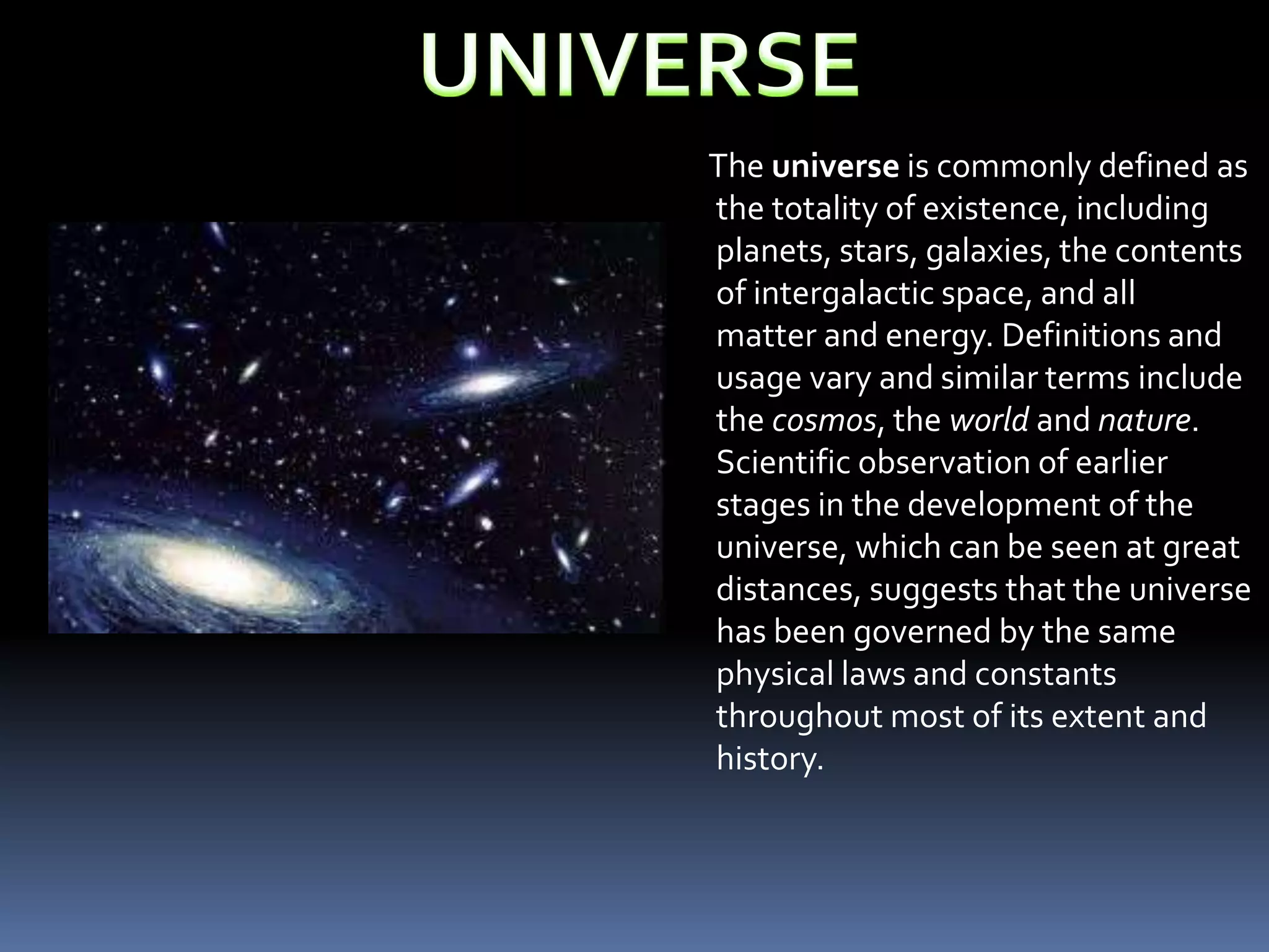 The universe is commonly defined as
the totality of existence, including
planets, stars, galaxies, the contents
of intergalactic space, and all
matter and energy. Definitions and
usage vary and similar terms include
the cosmos, the world and nature.
Scientific observation of earlier
stages in the development of the
universe, which can be seen at great
distances, suggests that the universe
has been governed by the same
physical laws and constants
throughout most of its extent and
history.
 