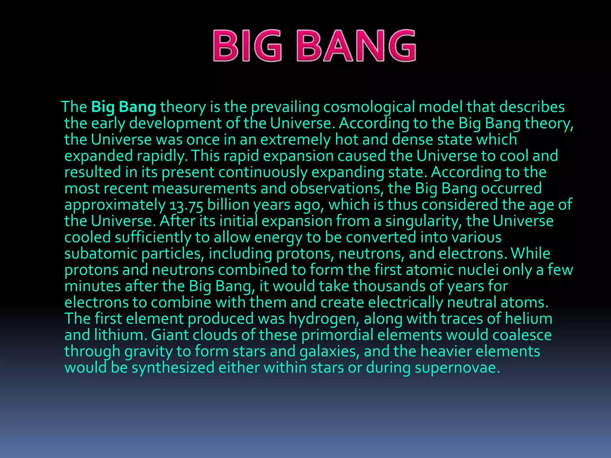 The Big Bang theory is the prevailing cosmological model that describes
the early development of the Universe. According to the Big Bang theory,
the Universe was once in an extremely hot and dense state which
expanded rapidly.This rapid expansion caused the Universe to cool and
resulted in its present continuously expanding state. According to the
most recent measurements and observations, the Big Bang occurred
approximately 13.75 billion years ago, which is thus considered the age of
the Universe.After its initial expansion from a singularity, the Universe
cooled sufficiently to allow energy to be converted into various
subatomic particles, including protons, neutrons, and electrons.While
protons and neutrons combined to form the first atomic nuclei only a few
minutes after the Big Bang, it would take thousands of years for
electrons to combine with them and create electrically neutral atoms.
The first element produced was hydrogen, along with traces of helium
and lithium. Giant clouds of these primordial elements would coalesce
through gravity to form stars and galaxies, and the heavier elements
would be synthesized either within stars or during supernovae.
 