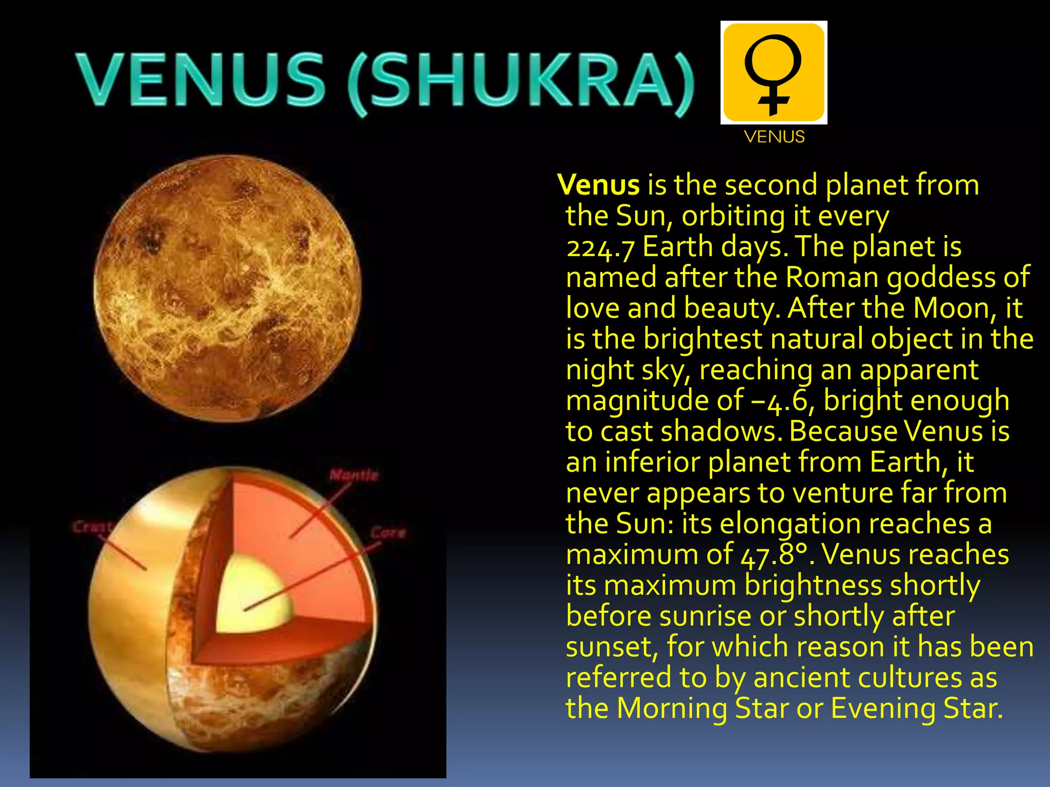 Venus is the second planet from
the Sun, orbiting it every
224.7 Earth days.The planet is
named after the Roman goddess of
love and beauty.After the Moon, it
is the brightest natural object in the
night sky, reaching an apparent
magnitude of −4.6, bright enough
to cast shadows.BecauseVenus is
an inferior planet from Earth, it
never appears to venture far from
the Sun: its elongation reaches a
maximum of 47.8°.Venus reaches
its maximum brightness shortly
before sunrise or shortly after
sunset, for which reason it has been
referred to by ancient cultures as
the Morning Star or Evening Star.
 
