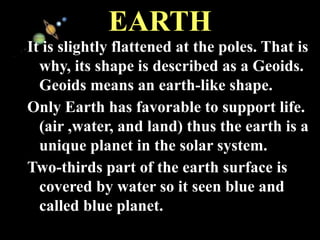 11/15/99 Norm Herr (sample file)
EARTH
It is slightly flattened at the poles. That is
why, its shape is described as a Geoids.
Geoids means an earth-like shape.
Only Earth has favorable to support life.
(air ,water, and land) thus the earth is a
unique planet in the solar system.
Two-thirds part of the earth surface is
covered by water so it seen blue and
called blue planet.
 