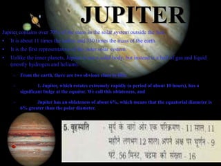 11/15/99 Norm Herr (sample file)
JUPITERJupiter contains over 70% of the mass in the solar system outside the Sun.
• It is about 11 times the radius and 330 times the mass of the earth.
• It is the first representative of the outer solar system.
• Unlike the inner planets, Jupiter is not a solid body, but instead is a ball of gas and liquid
(mostly hydrogen and helium).
– From the earth, there are two obvious clues to this:
– 1. Jupiter, which rotates extremely rapidly (a period of about 10 hours), has a
significant bulge at the equator. We call this oblateness, and
– Jupiter has an oblateness of about 6%, which means that the equatorial diameter is
6% greater than the polar diameter.
 