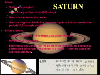 11/15/99 Norm Herr (sample file)
SATURN
• Saturn:
– Saturn is a gas giant.
– It has strong surface winds (500 m/sec).
– Saturn is less dense than water.
– Saturn’s magnetic field is 20x less than Jupiter's, but its core rotation
period (10.5 hours) is similar.
• Saturn’s Moons:
– Titan is the big one, and is larger than planet Mercury!
– Mimas has a huge crater.
– Epimetheus and Janus, just inside the orbit of Mimas, are continually
exchanging orbits with one another in a "waltz" -- they are called the
coorbital satellites.
 