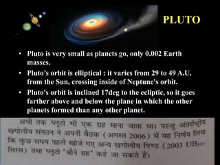 11/15/99 Norm Herr (sample file)
PLUTO
• Pluto is very small as planets go, only 0.002 Earth
masses.
• Pluto’s orbit is elliptical : it varies from 29 to 49 A.U.
from the Sun, crossing inside of Neptune's orbit.
• Pluto's orbit is inclined 17deg to the ecliptic, so it goes
farther above and below the plane in which the other
planets formed than any other planet.
 