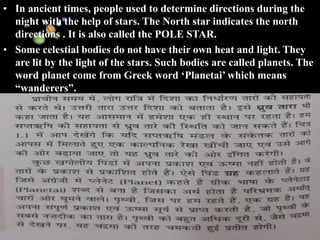 11/15/99 Norm Herr (sample file)
• In ancient times, people used to determine directions during the
night with the help of stars. The North star indicates the north
directions . It is also called the POLE STAR.
• Some celestial bodies do not have their own heat and light. They
are lit by the light of the stars. Such bodies are called planets. The
word planet come from Greek word ‘Planetai’ which means
“wanderers”.
 