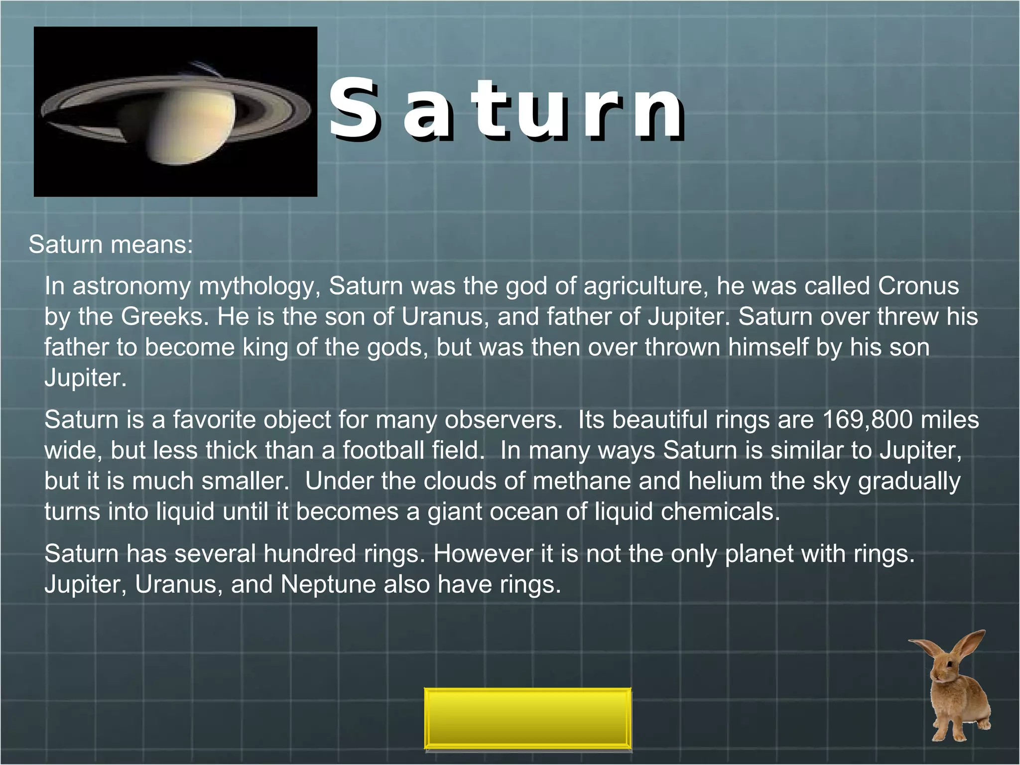Saturn Saturn means: In astronomy mythology, Saturn was the god of agriculture, he was called Cronus by the Greeks. He is the son of Uranus, and father of Jupiter. Saturn over threw his father to become king of the gods, but was then over thrown himself by his son Jupiter. Saturn is a favorite object for many observers.  Its beautiful rings are 169,800 miles wide, but less thick than a football field.  In many ways Saturn is similar to Jupiter, but it is much smaller.  Under the clouds of methane and helium the sky gradually turns into liquid until it becomes a giant ocean of liquid chemicals.  Saturn has several hundred rings. However it is not the only planet with rings. Jupiter, Uranus, and Neptune also have rings. 