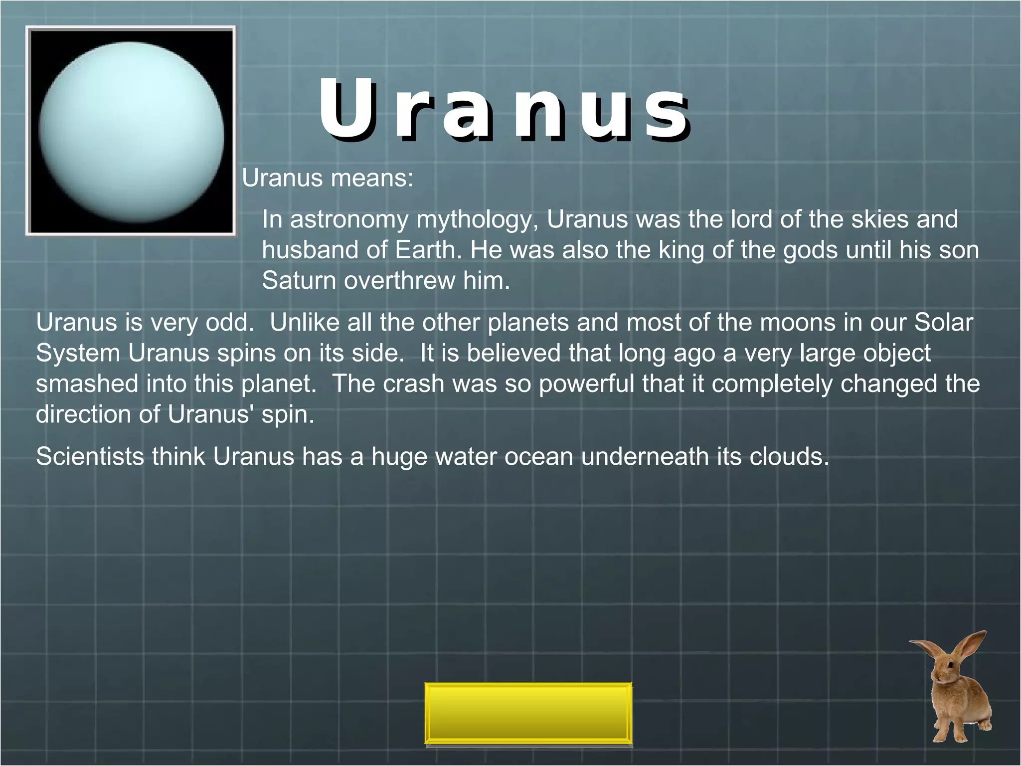 Uranus Uranus means: In astronomy mythology, Uranus was the lord of the skies and husband of Earth. He was also the king of the gods until his son Saturn overthrew him. Uranus is very odd.  Unlike all the other planets and most of the moons in our Solar System Uranus spins on its side.  It is believed that long ago a very large object smashed into this planet.  The crash was so powerful that it completely changed the direction of Uranus' spin.  Scientists think Uranus has a huge water ocean underneath its clouds. 