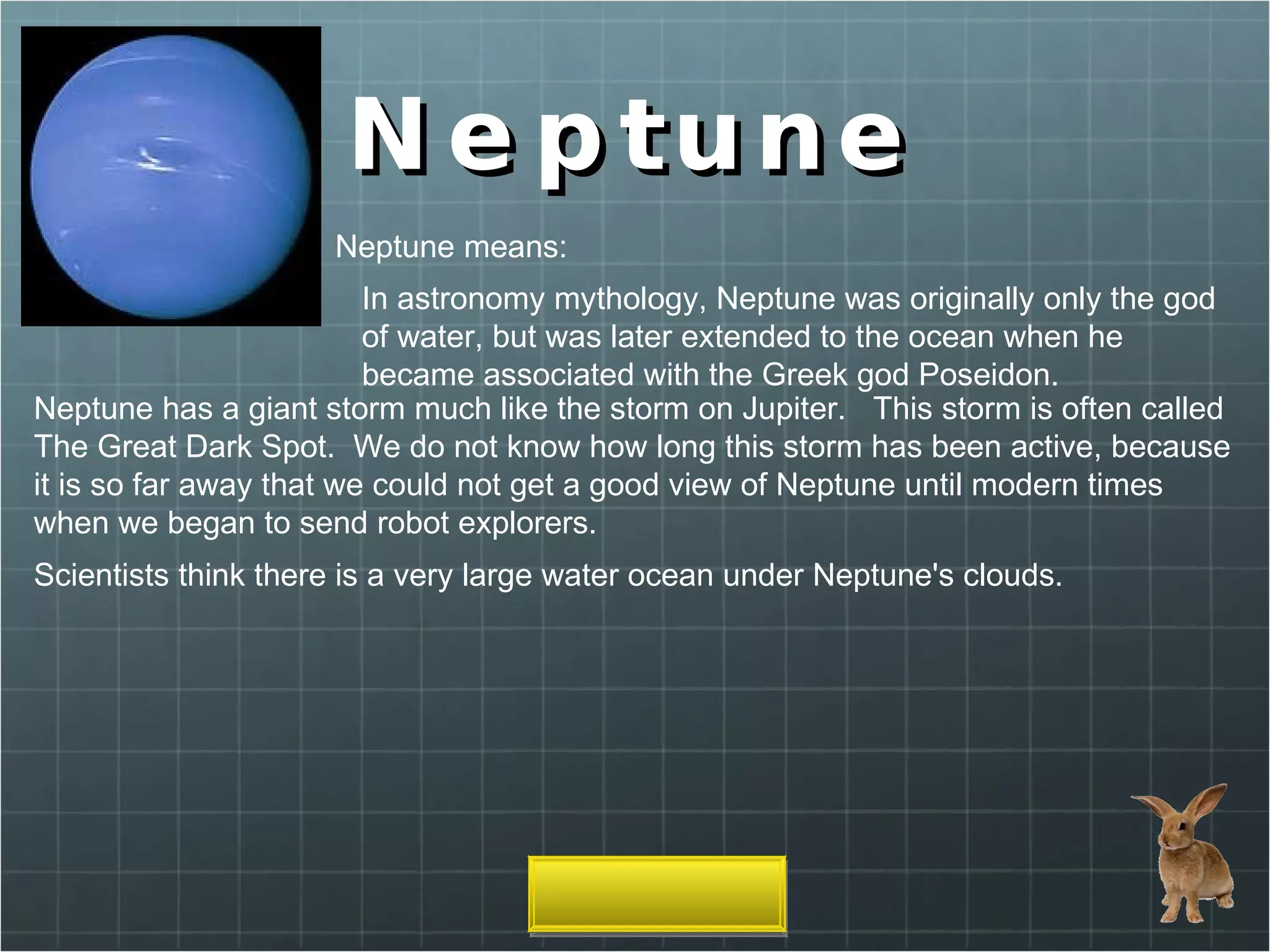 Neptune Neptune means: In astronomy mythology, Neptune was originally only the god of water, but was later extended to the ocean when he became associated with the Greek god Poseidon. Neptune has a giant storm much like the storm on Jupiter.   This storm is often called The Great Dark Spot.  We do not know how long this storm has been active, because it is so far away that we could not get a good view of Neptune until modern times when we began to send robot explorers. Scientists think there is a very large water ocean under Neptune's clouds. 
