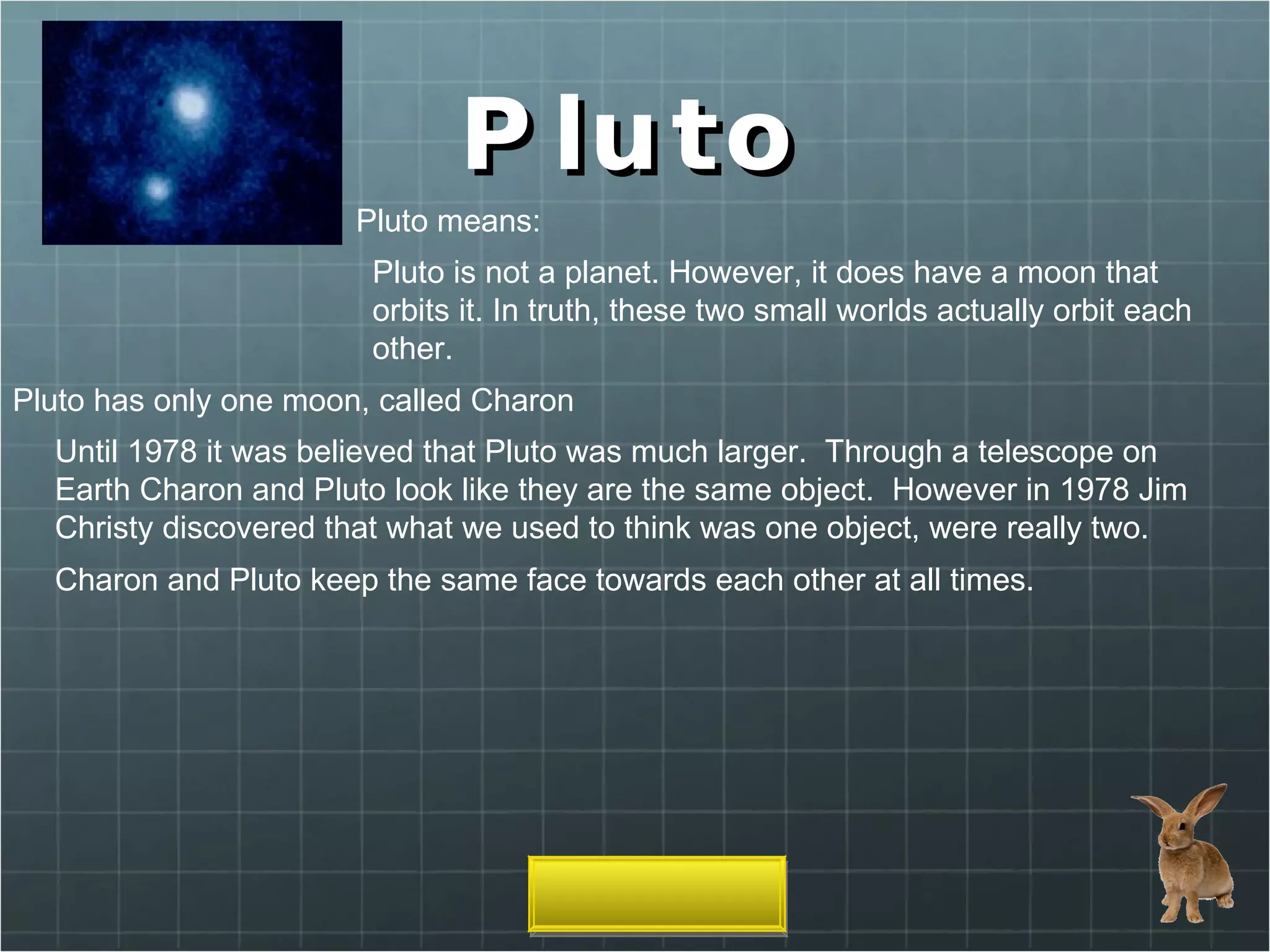 Pluto Pluto means: Pluto is not a planet. However, it does have a moon that orbits it. In truth, these two small worlds actually orbit each other. Pluto has only one moon, called Charon Until 1978 it was believed that Pluto was much larger.  Through a telescope on Earth Charon and Pluto look like they are the same object.  However in 1978 Jim Christy discovered that what we used to think was one object, were really two. Charon and Pluto keep the same face towards each other at all times. 
