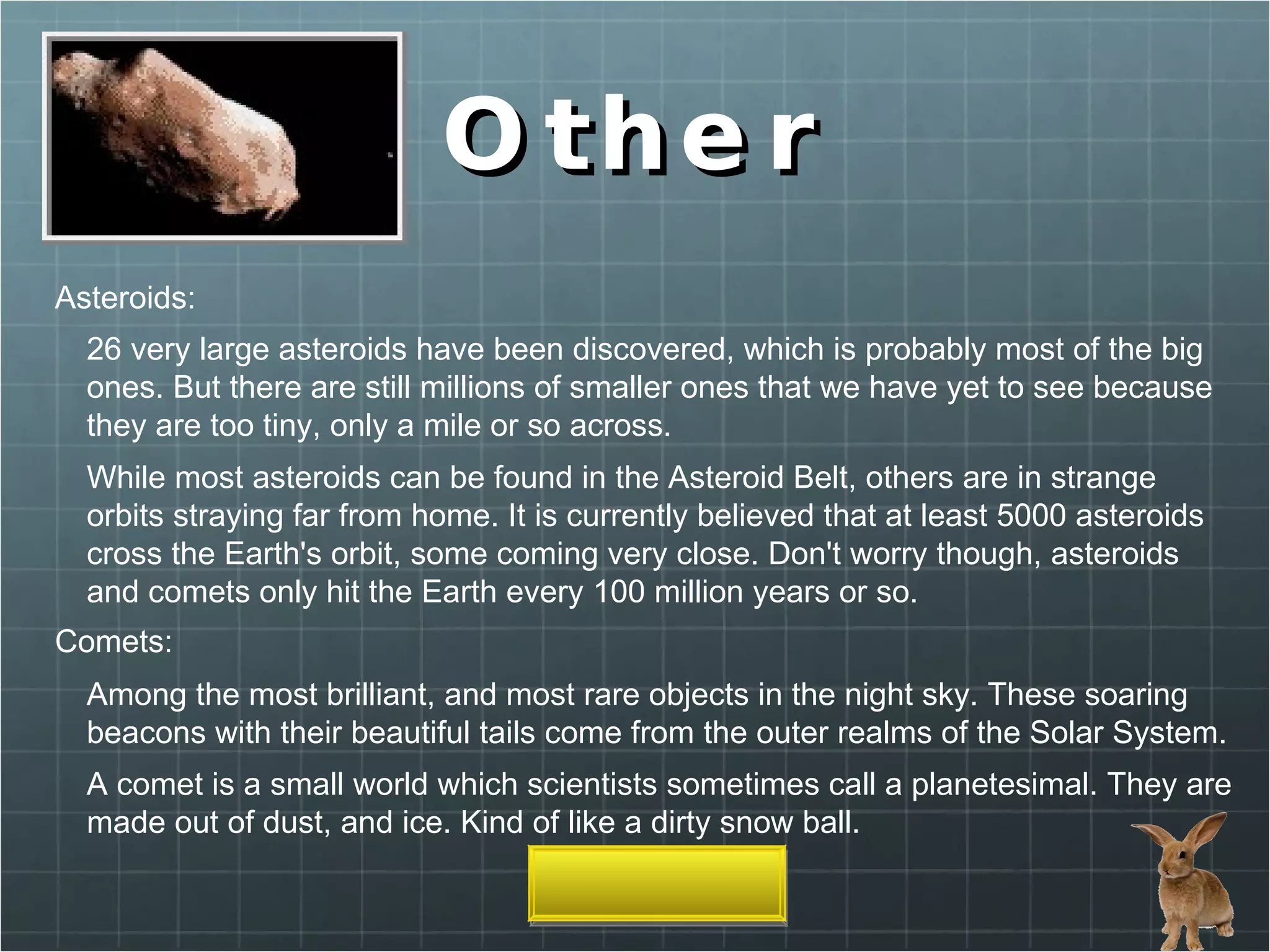 Other Asteroids:  Comets: Among the most brilliant, and most rare objects in the night sky. These soaring beacons with their beautiful tails come from the outer realms of the Solar System. While most asteroids can be found in the Asteroid Belt, others are in strange orbits straying far from home. It is currently believed that at least 5000 asteroids cross the Earth's orbit, some coming very close. Don't worry though, asteroids and comets only hit the Earth every 100 million years or so. A comet is a small world which scientists sometimes call a planetesimal. They are made out of dust, and ice. Kind of like a dirty snow ball. 26 very large asteroids have been discovered, which is probably most of the big ones. But there are still millions of smaller ones that we have yet to see because they are too tiny, only a mile or so across. 