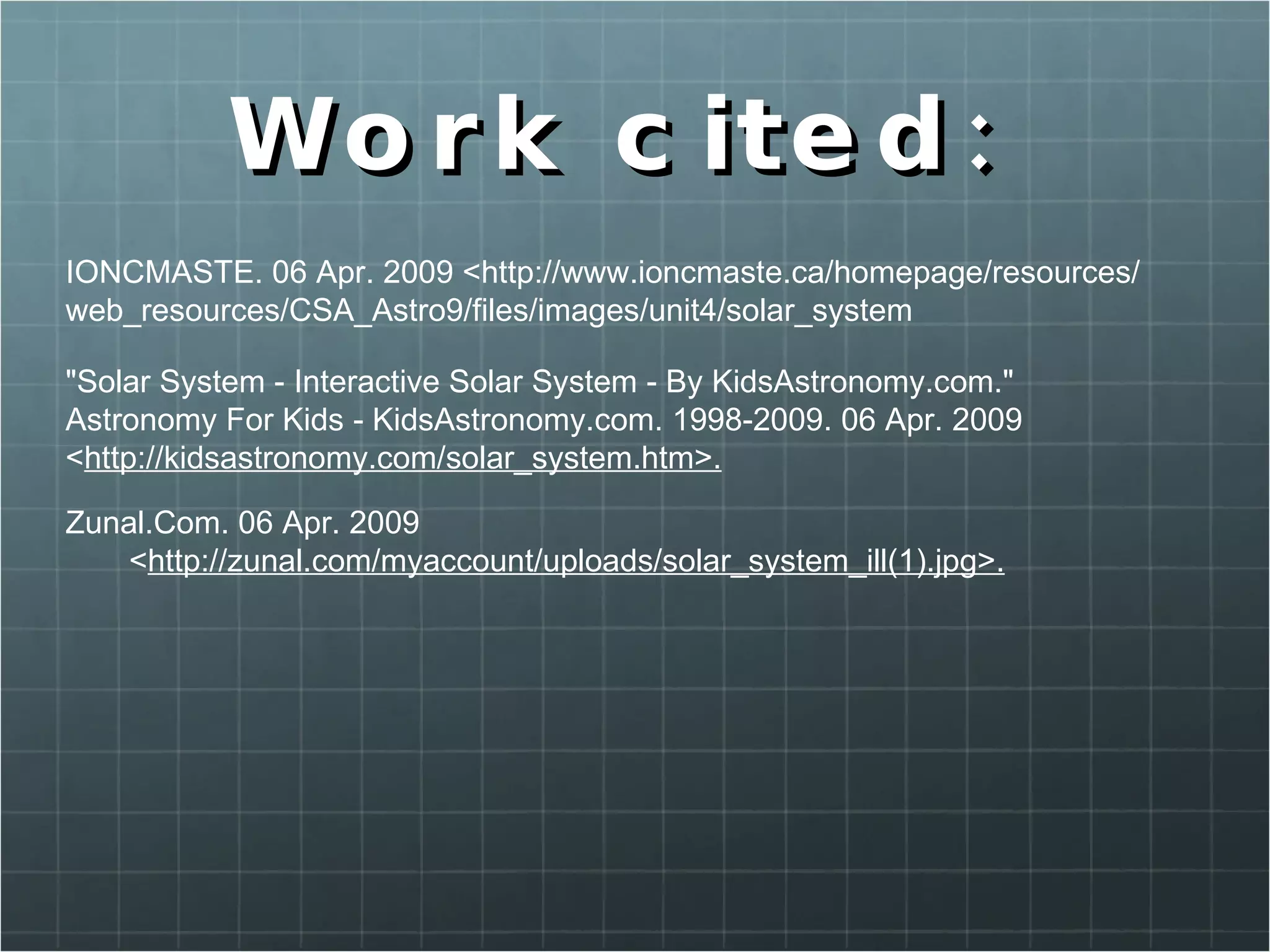Work cited:  IONCMASTE. 06 Apr. 2009 <http://www.ioncmaste.ca/homepage/resources/ web_resources/CSA_Astro9/files/images/unit4/solar_system "Solar System - Interactive Solar System - By KidsAstronomy.com."  Astronomy For Kids - KidsAstronomy.com. 1998-2009. 06 Apr. 2009  < http://kidsastronomy.com/solar_system.htm>. Zunal.Com. 06 Apr. 2009  < http://zunal.com/myaccount/uploads/solar_system_ill(1).jpg>. 