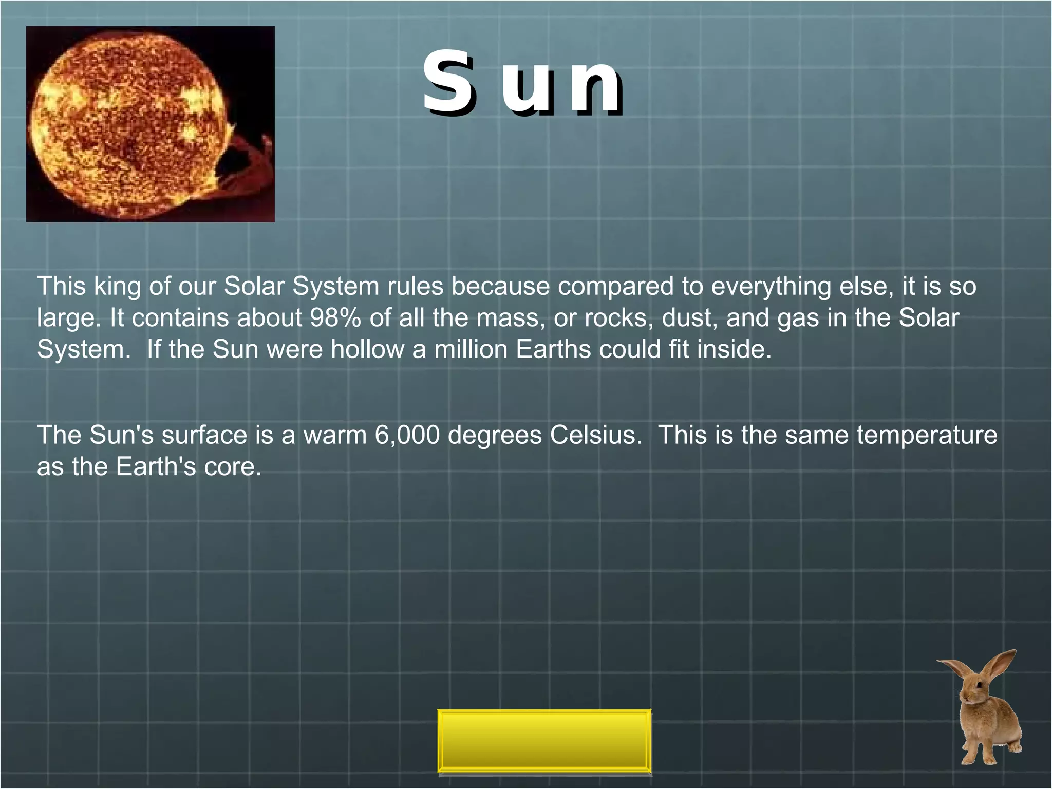 Sun This king of our Solar System rules because compared to everything else, it is so large. It contains about 98% of all the mass, or rocks, dust, and gas in the Solar System.  If the Sun were hollow a million Earths could fit inside. The Sun's surface is a warm 6,000 degrees Celsius.  This is the same temperature as the Earth's core.  