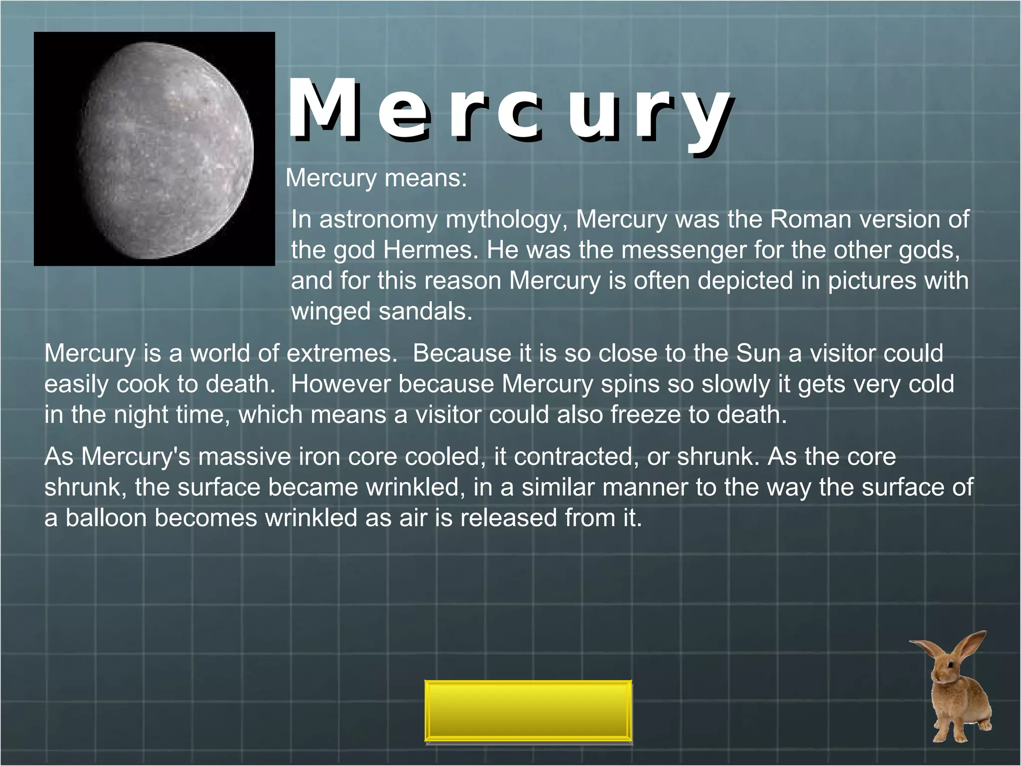 Mercury In astronomy mythology, Mercury was the Roman version of the god Hermes. He was the messenger for the other gods, and for this reason Mercury is often depicted in pictures with winged sandals. Mercury means: Mercury is a world of extremes.  Because it is so close to the Sun a visitor could easily cook to death.  However because Mercury spins so slowly it gets very cold in the night time, which means a visitor could also freeze to death. As Mercury's massive iron core cooled, it contracted, or shrunk. As the core shrunk, the surface became wrinkled, in a similar manner to the way the surface of a balloon becomes wrinkled as air is released from it. 