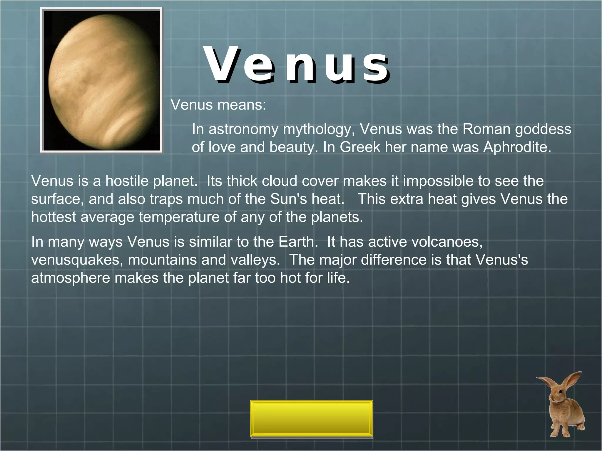 Venus Venus means: In astronomy mythology, Venus was the Roman goddess of love and beauty. In Greek her name was Aphrodite.  Venus is a hostile planet.  Its thick cloud cover makes it impossible to see the surface, and also traps much of the Sun's heat.   This extra heat gives Venus the hottest average temperature of any of the planets.  In many ways Venus is similar to the Earth.  It has active volcanoes, venusquakes, mountains and valleys.  The major difference is that Venus's atmosphere makes the planet far too hot for life.  